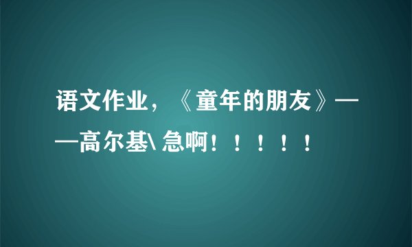语文作业，《童年的朋友》——高尔基\ 急啊！！！！！