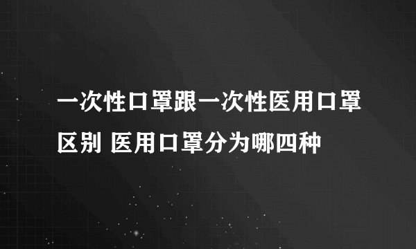 一次性口罩跟一次性医用口罩区别 医用口罩分为哪四种