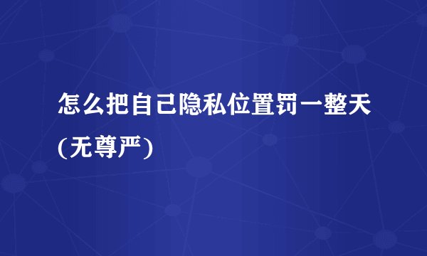 怎么把自己隐私位置罚一整天(无尊严)