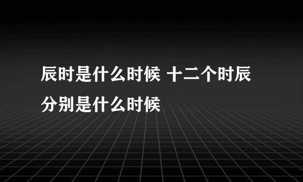 辰时是什么时候 十二个时辰分别是什么时候