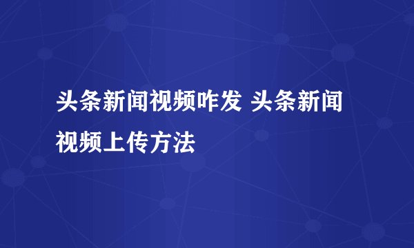 头条新闻视频咋发 头条新闻视频上传方法