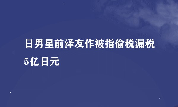 日男星前泽友作被指偷税漏税5亿日元