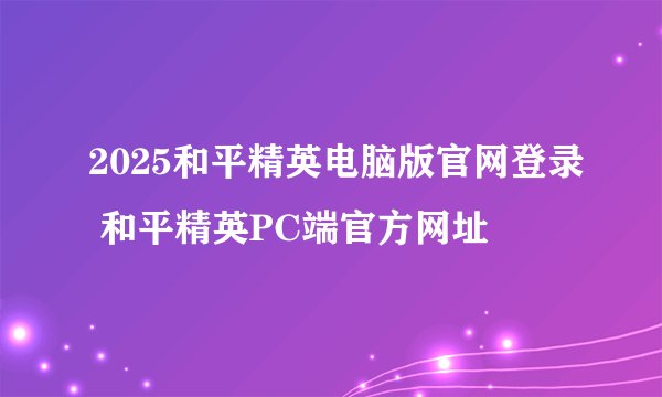 2025和平精英电脑版官网登录 和平精英PC端官方网址