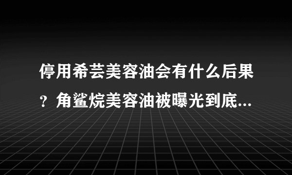 停用希芸美容油会有什么后果？角鲨烷美容油被曝光到底可信不可信？