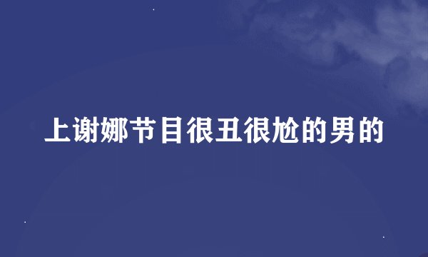 上谢娜节目很丑很尬的男的