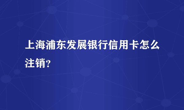 上海浦东发展银行信用卡怎么注销？