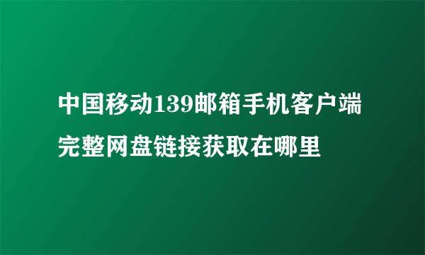 中国移动139邮箱手机客户端完整网盘链接获取在哪里