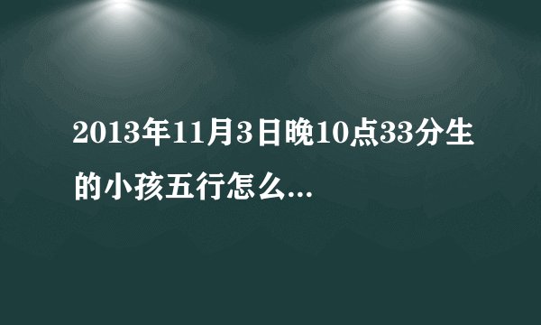 2013年11月3日晚10点33分生的小孩五行怎么样。八字是什么。