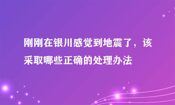 刚刚在银川感觉到地震了，该采取哪些正确的处理办法