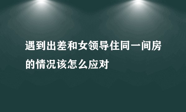 遇到出差和女领导住同一间房的情况该怎么应对