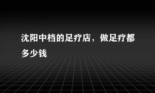 沈阳中档的足疗店，做足疗都多少钱