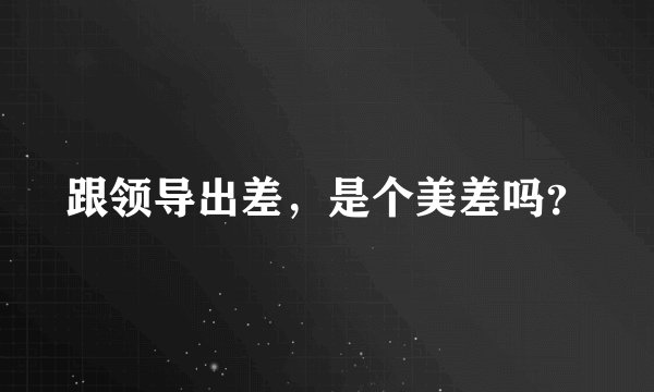 跟领导出差，是个美差吗？
