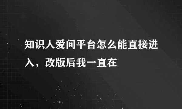 知识人爱问平台怎么能直接进入，改版后我一直在
