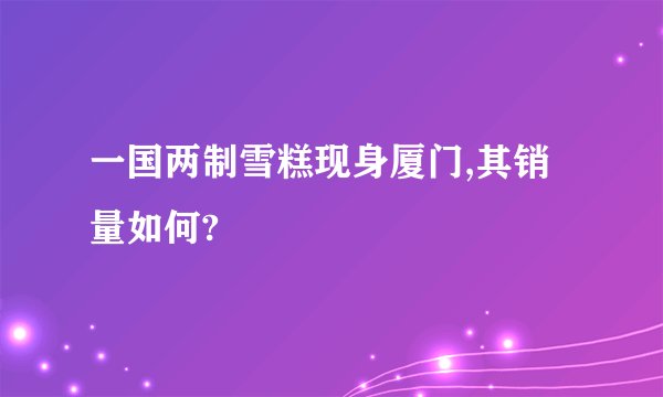 一国两制雪糕现身厦门,其销量如何?
