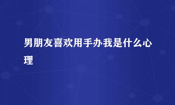 男朋友喜欢用手办我是什么心理