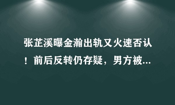 张芷溪曝金瀚出轨又火速否认！前后反转仍存疑，男方被扒情史混乱