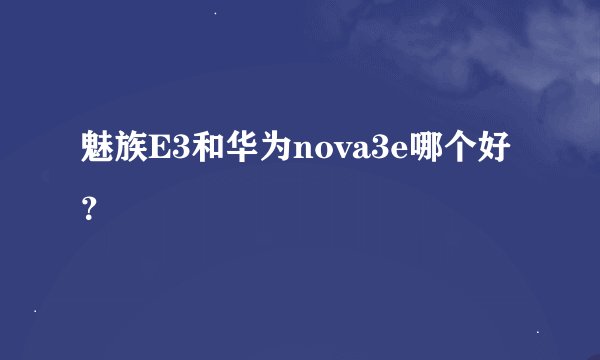 魅族E3和华为nova3e哪个好？