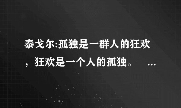 泰戈尔:孤独是一群人的狂欢，狂欢是一个人的孤独。 是啥意思哩?…谢路过的各位了!