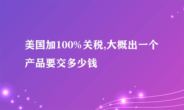 美国加100%关税,大概出一个产品要交多少钱