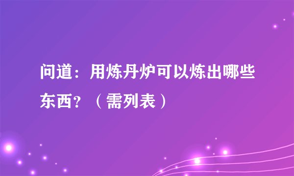 问道：用炼丹炉可以炼出哪些东西？（需列表）