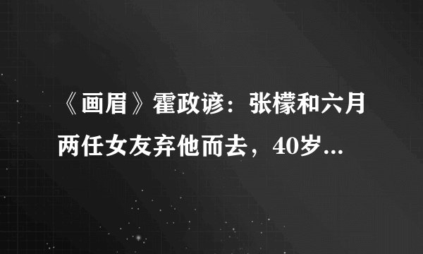 《画眉》霍政谚：张檬和六月两任女友弃他而去，40岁从奶油小生变油腻大叔
