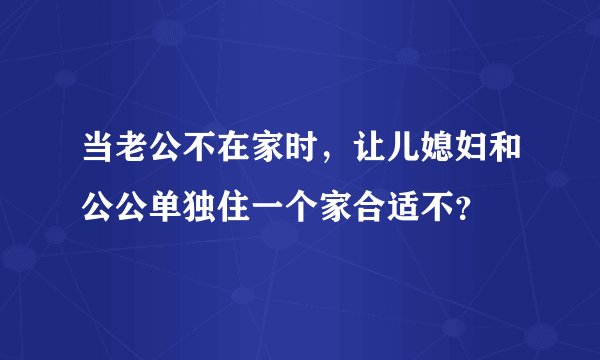 当老公不在家时，让儿媳妇和公公单独住一个家合适不？