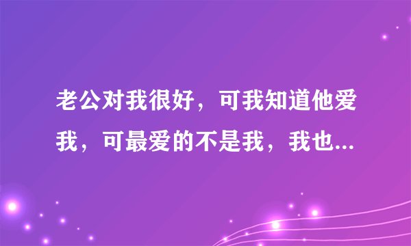 老公对我很好，可我知道他爱我，可最爱的不是我，我也知道他心里一直装着一个爱而不得的人，我该怎么办？