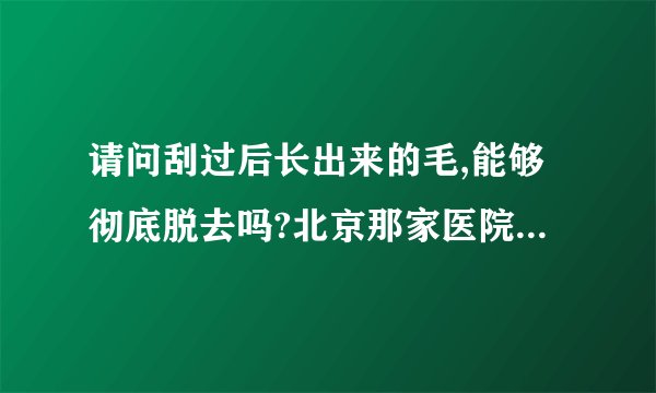 请问刮过后长出来的毛,能够彻底脱去吗?北京那家医院能彻底脱毛,?最好能告诉价钱.