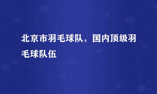 北京市羽毛球队，国内顶级羽毛球队伍