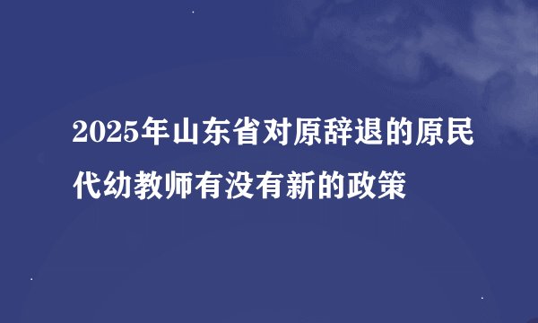 2025年山东省对原辞退的原民代幼教师有没有新的政策