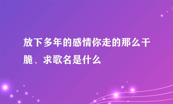 放下多年的感情你走的那么干脆、求歌名是什么