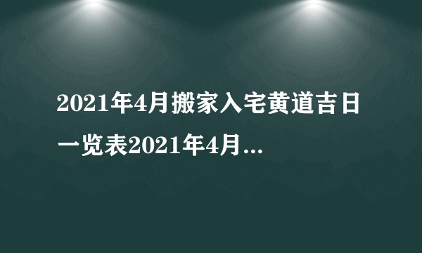 2021年4月搬家入宅黄道吉日一览表2021年4月搬家入宅吉日查询