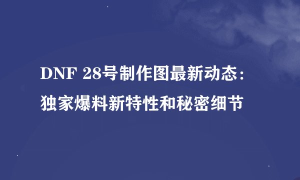 DNF 28号制作图最新动态:独家爆料新特性和秘密细节