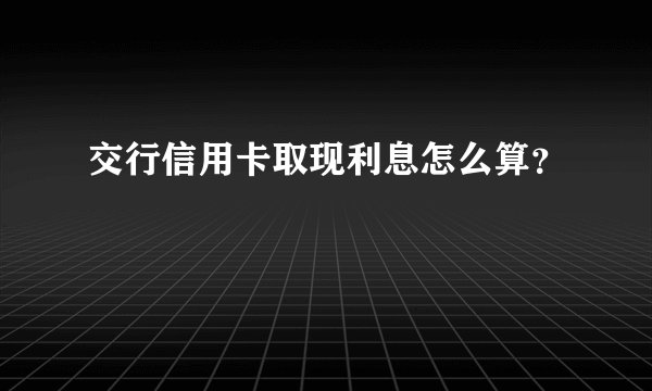 交行信用卡取现利息怎么算？