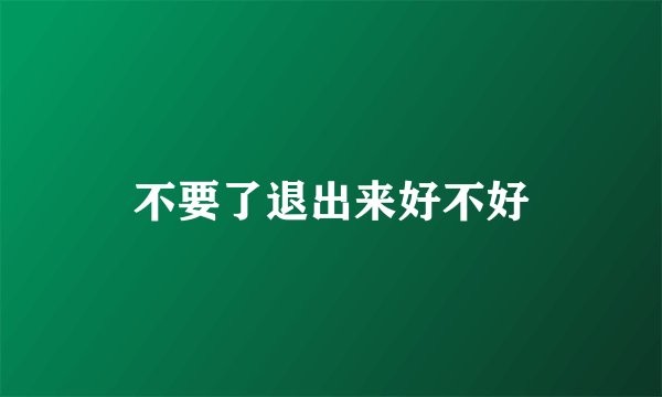 不要了退出来好不好
