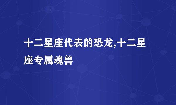 十二星座代表的恐龙,十二星座专属魂兽