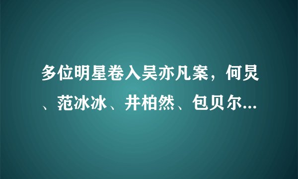 多位明星卷入吴亦凡案，何炅、范冰冰、井柏然、包贝尔，相继报警
