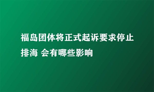 福岛团体将正式起诉要求停止排海 会有哪些影响
