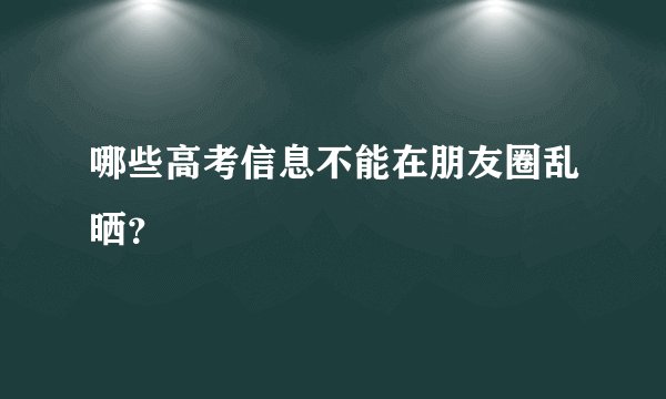 哪些高考信息不能在朋友圈乱晒？