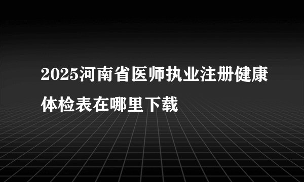 2025河南省医师执业注册健康体检表在哪里下载