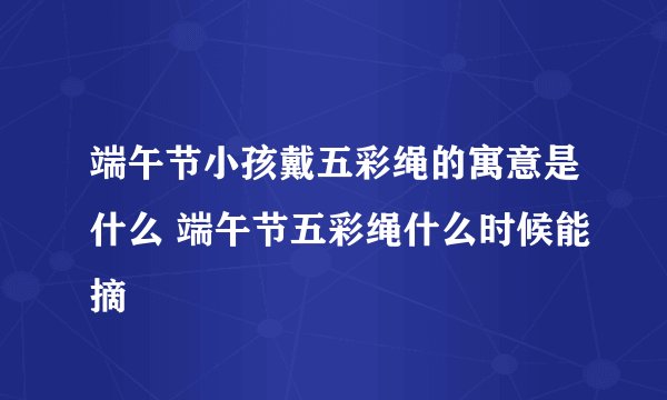 端午节小孩戴五彩绳的寓意是什么 端午节五彩绳什么时候能摘