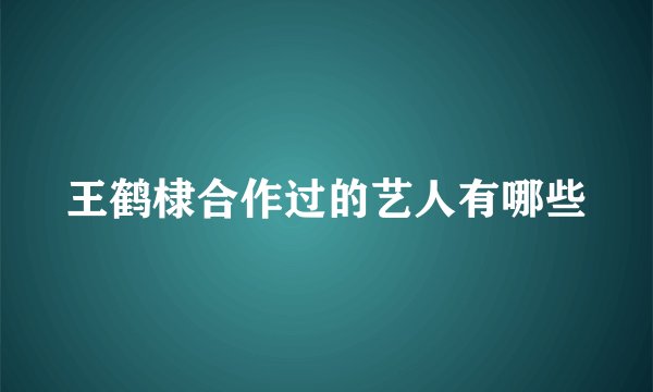 王鹤棣合作过的艺人有哪些