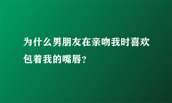 为什么男朋友在亲吻我时喜欢包着我的嘴唇？