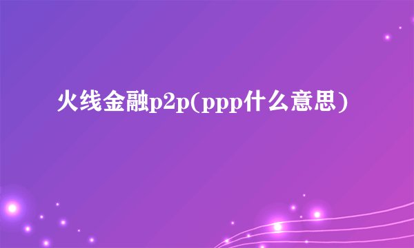 火线金融p2p(ppp什么意思)