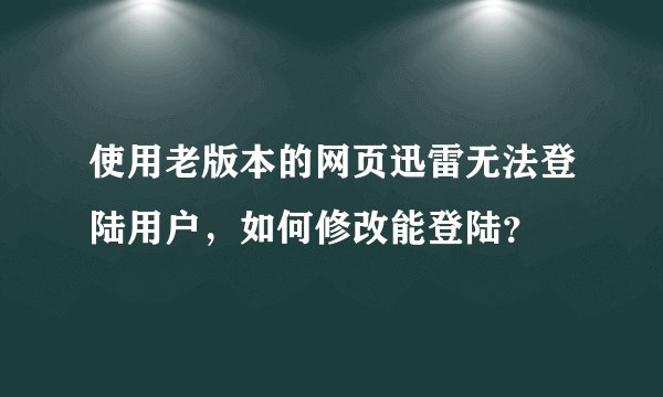 使用老版本的网页迅雷无法登陆用户，如何修改能登陆？