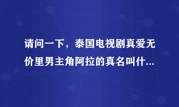 请问一下，泰国电视剧真爱无价里男主角阿拉的真名叫什么？还有整部电视剧的全部歌曲名？ 急需啊！