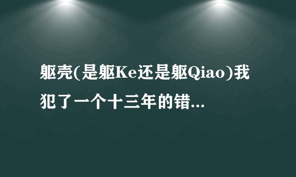 躯壳(是躯Ke还是躯Qiao)我犯了一个十三年的错误，一直读躯壳Ke，结果字典上……