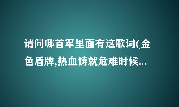 请问哪首军里面有这歌词(金色盾牌,热血铸就危难时候显身手显身手)...