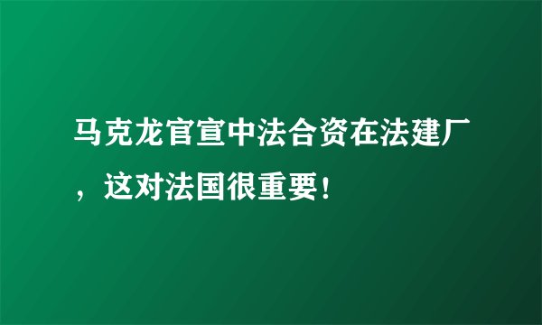 马克龙官宣中法合资在法建厂，这对法国很重要！