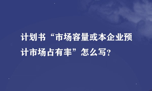 计划书“市场容量或本企业预计市场占有率”怎么写？